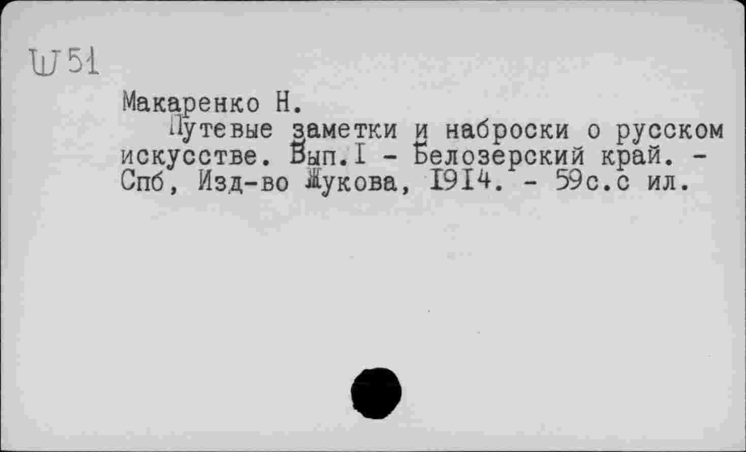 ﻿U51
Макаренко H.
Путевые заметки и наброски о русском искусстве. Вып.1 - Белозерский край. -Спб, Изд-во Жукова, 1914. - 59с. с ил.